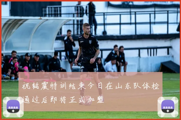 祝铭震特训结束今日在山东队体检通过后即将正式加盟