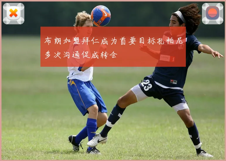 布朗加盟拜仁成为首要目标孔帕尼多次沟通促成转会