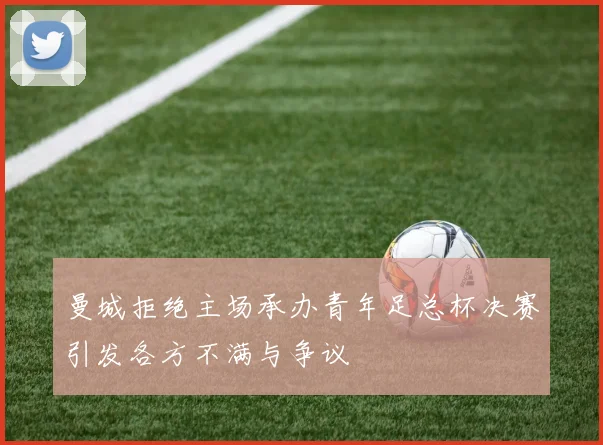 曼城拒绝主场承办青年足总杯决赛引发各方不满与争议