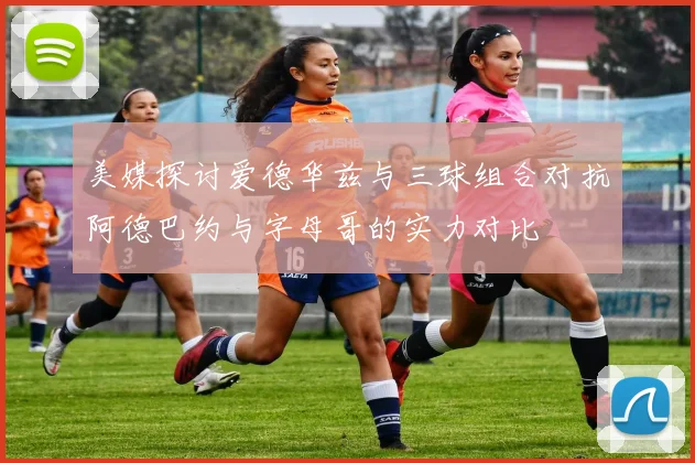 美媒探讨爱德华兹与三球组合对抗阿德巴约与字母哥的实力对比