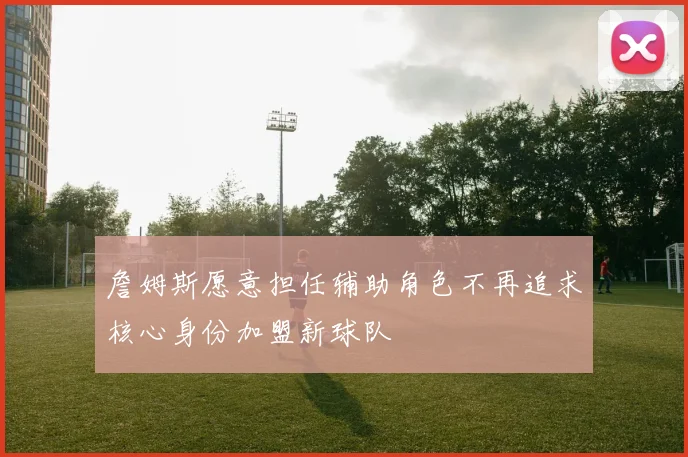 詹姆斯愿意担任辅助角色不再追求核心身份加盟新球队