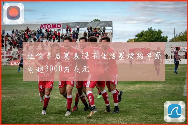 杜伦季后赛表现不佳活塞续约年薪或超3000万美元