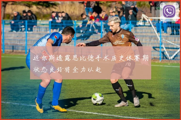 迈尔斯透露恩比德手术历史休赛期状态良好将全力以赴