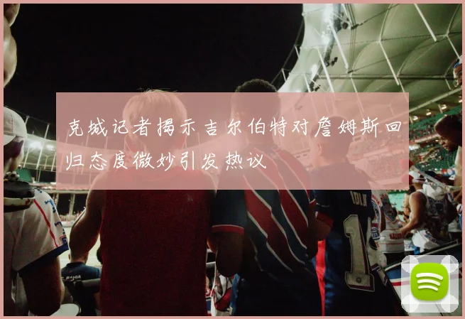 克城记者揭示吉尔伯特对詹姆斯回归态度微妙引发热议