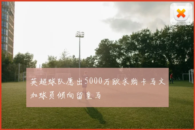 英超球队愿出5000万欧求购卡马文加球员倾向留皇马