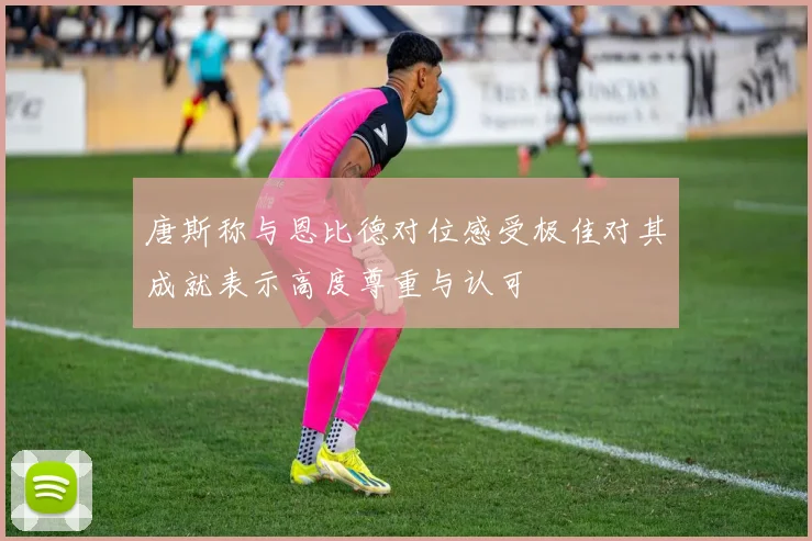 唐斯称与恩比德对位感受极佳对其成就表示高度尊重与认可
