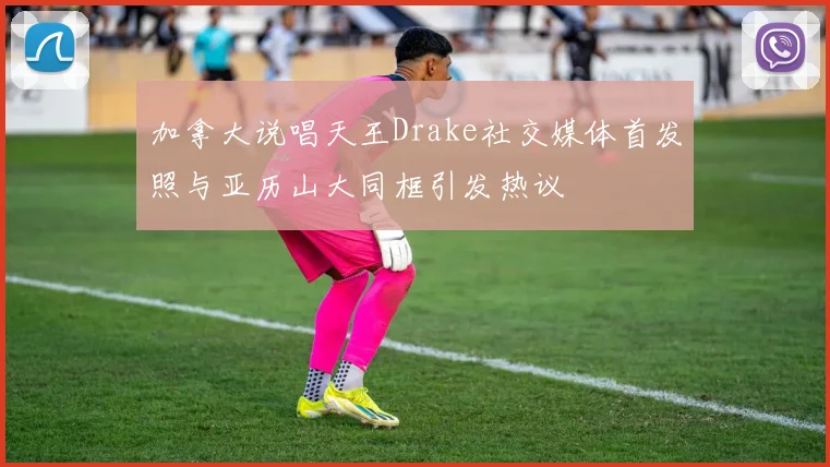加拿大说唱天王Drake社交媒体首发照与亚历山大同框引发热议