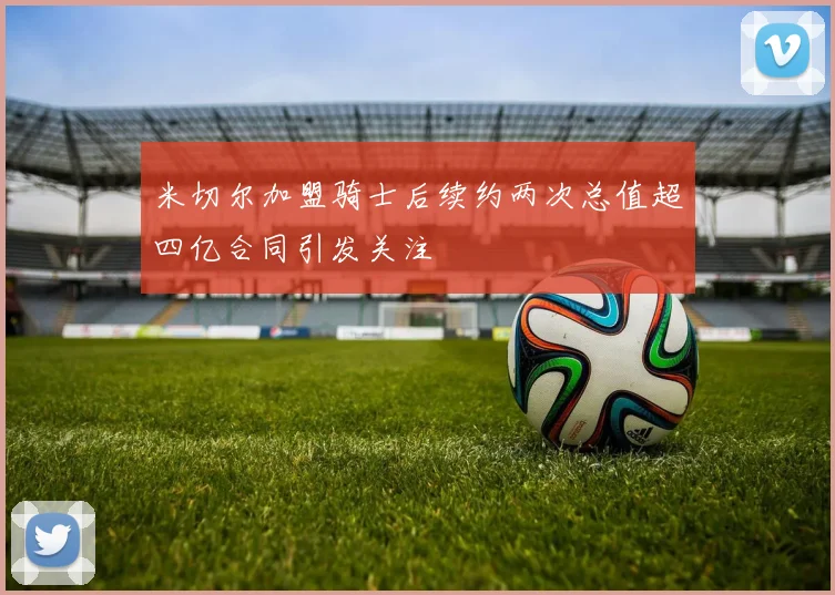 米切尔加盟骑士后续约两次总值超四亿合同引发关注