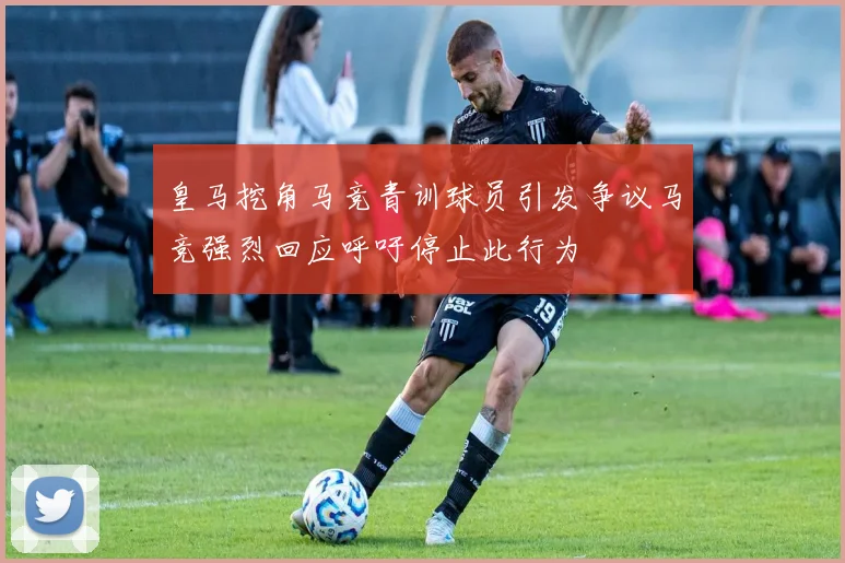 皇马挖角马竞青训球员引发争议马竞强烈回应呼吁停止此行为